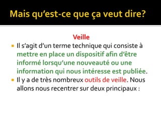 Mais qu’est-ce que ça veut dire?VeilleIl s’agit d’un terme technique qui consiste à mettre en place un dispositif afin d’être informé lorsqu’une nouveauté ou une information qui nous intéresse est publiée.Il y a de très nombreux outils de veille. Nous allons nous recentrer sur deux principaux :