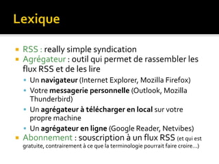 LexiqueRSS : really simple syndicationAgrégateur : outil qui permet de rassembler les flux RSS et de les lireUn navigateur (Internet Explorer, MozillaFirefox)Votre messagerie personnelle (Outlook, MozillaThunderbird)Un agrégateur à télécharger en local sur votre propre machine Un agrégateur en ligne (Google Reader, Netvibes)Abonnement : souscription à un flux RSS (et qui est gratuite, contrairement à ce que la terminologie pourrait faire croire…)