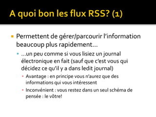 A quoi bon les flux RSS? (1)Permettent de gérer/parcourir l’information beaucoup plus rapidement……un peu comme si vous lisiez un journal électronique en fait (sauf que c’est vous qui décidez ce qu’il y a dans ledit journal)Avantage : en principe vous n’aurez que des informations qui vous intéressentInconvénient : vous restez dans un seul schéma de pensée : le vôtre!