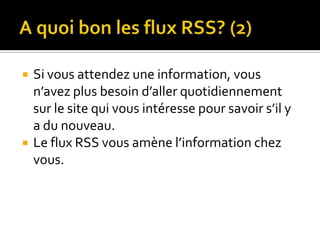 A quoi bon les flux RSS? (2)Si vous attendez une information, vous n’avez plus besoin d’aller quotidiennement sur le site qui vous intéresse pour savoir s’il y a du nouveau.Le flux RSS vous amène l’information chez vous.