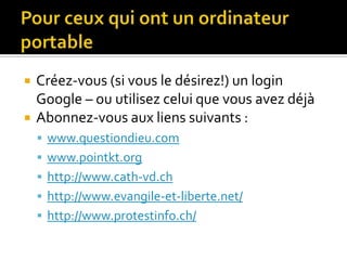 Pour ceux qui ont un ordinateur portableCréez-vous (si vous le désirez!) un login Google – ou utilisez celui que vous avez déjàAbonnez-vous aux liens suivants :www.questiondieu.comwww.pointkt.orghttp://www.cath-vd.chhttp://www.evangile-et-liberte.net/http://www.protestinfo.ch/