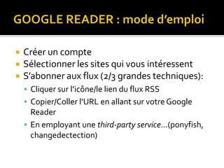 GOOGLE READER : mode d’emploi Créer un compteSélectionner les sites qui vous intéressentS’abonner aux flux (2/3 grandes techniques):Cliquer sur l’icône/le lien du flux RSSCopier/Coller l’URL en allant sur votre Google ReaderEn employant une third-party service…(ponyfish, changedectection)