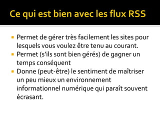 Ce qui est bien avec les flux RSSPermet de gérer très facilement les sites pour lesquels vous voulez être tenu au courant.Permet (s’ils sont bien gérés) de gagner un temps conséquentDonne (peut-être) le sentiment de maîtriser un peu mieux un environnement informationnel numérique qui paraît souvent écrasant.