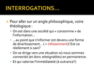 INTERROGATIONS…Pour aller sur un angle philosophique, voire théologique :On est dans une société qui « consomme » de l’information……au point que s’informer est devenu une forme de divertissement… ( = infotainment)! Est-ce réellement si sain?On se dirige vers une situation où nous sommes connectés (et donc atteignables) en permanence.Et qui valorise l’immédiateté (à outrance?)