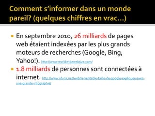 Comment s’informer dans un monde pareil? (quelques chiffres en vrac…)En septembre 2010, 26 milliards de pages web étaient indexées par les plus grands moteurs de recherches (Google, Bing, Yahoo!). http://www.worldwidewebsize.com/1.8 milliards de personnes sont connectées à internet. http://www.ufunk.net/web/la-veritable-taille-de-google-expliquee-avec-une-grande-infographie/