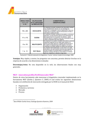 Ilustración 3. Tabla de evaluación de diagnóstico. Fuente: Instituto Catalán de tecnología, 1999.
Ventajas: Muy rápido y consiso, las preguntas son concretas, permite detectar brechas en la
empresa de acuerdo a las dimensiones evaluadas
Desventajas/retos: No esta disponible en la web, las observaciones finales son muy
generales.
MGT – innovation profile/Perfil innovador MGT3
Dentro de otras herramienta cabe mencionar el diagnóstico innovador implementado en la
herramienta MGT (Zartha J, Quintero S, 2009) el cual evalua las siguientes dimenciones
basadas en la definición de innovación entregada por la OCDE en el manual de OSLO.
 Organización
 Productos y servicios
 Mercado
 Proceso
3
Jhon Wilder Zartha Sossa, Santiago Quintero Ramirez, 2009
 