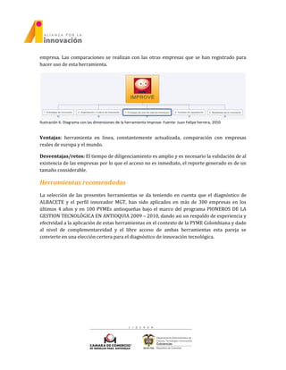 empresa. Las comparaciones se realizan con las otras empresas que se han registrado para
hacer uso de esta herramienta.
Ilustración 6. Diagrama con las dimensiones de la herramienta Improve. Fuente: Juan Felipe herrera, 2010
Ventajas: herramienta en linea, constantemente actualizada, comparación con empresas
reales de europa y el mundo.
Desventajas/retos: El tiempo de diligenciamiento es amplio y es necesario la validación de al
existencia de las empresas por lo que el acceso no es inmediato, el reporte generado es de un
tamaño considerable.
Herramientas recomendadas
La selección de las presentes herramientas se da teniendo en cuenta que el diagnóstico de
ALBACETE y el perfil innovador MGT, han sido aplicados en más de 300 empresas en los
últimos 4 años y en 100 PYMEs antioqueñas bajo el marco del programa PIONEROS DE LA
GESTION TECNOLÓGICA EN ANTIOQUIA 2009 – 2010, dando asi un respaldo de experiencia y
efectvidad a la aplicación de estas herramientas en el contexto de la PYME Colombiana y dado
al nivel de complementareidad y el libre acceso de ambas herramientas esta pareja se
convierte en una elección certera para el diagnóstico de innovación tecnológica.
 