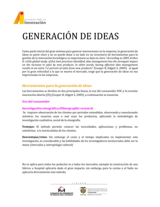 GENERACIÓN DE IDEAS
Como parte inicial del gran sistema para generar innovaciones en la empresa, la generación de
ideas es parte clave y no se puede dejar a un lado en un inventario de herramientas para la
gestión de la innovación tecnológica su importancia se deja en claro “According to 2005 Arthur
D. Little global study, of five best practices identified, idea management has the strongest impact
on the increase in sales by new products. In other words, having effective idea management
results in an extra 7.2 percent of sales from new products” (Cooper R, Edgett S, 2009). al igual
por la gran velocidad a la que se mueve el mercado, exige que la generación de ideas no sea
improvisada en las empresas.
Herramientas para la generación de ideas
Las herramientas se dividen en dos principales líneas, la voz del consumidor VOC y la reciente
innovación abierta (OI) (Cooper R, Edgett S, 2009), a continuación se enuncian
Voz del consumidor
Investigación etnográfica/Ethnographic research
Se requiere observación de los clientes por periodos extendidos, observando y muestreando
mientras los usuarios usan o mal usan los productos, aplicando la metodología de
investigación cualitativa, social de la etnografía.
Ventajas: El método permite conocer las necesidades, aplicaciones y problemas, no
satisfechas e/o inarticuladas de los clientes.
Desventajas/retos: Sin embargo el costo y el tiempo implicados en implementar esta
investigación, es considerable y las habilidades de los investigadores involucrados debe ser la
mejor (mercados y antropología cultural)
No se aplica para todos los poductos ni a todos los mercados, ejemplo la construcción de una
fabrica u hospital aplicaría dado el gran impacto, sin embargo para la cocina o el baño no
aplicaría directamente este método.
 