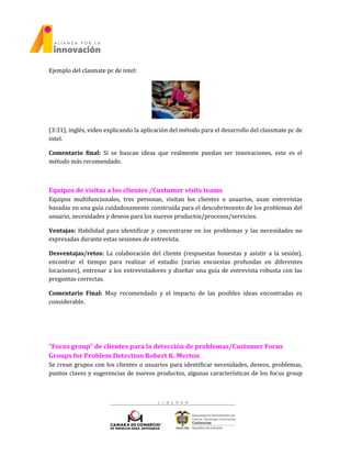 Ejemplo del clasmate pc de intel:
(3:31), inglés, video explicando la aplicación del método para el desarrollo del classmate pc de
intel.
Comentario final: Si se buscan ideas que realmente puedan ser innovaciones, este es el
método más recomendado.
Equipos de visitas a los clientes /Custumer visits teams
Equipos multifuncionales, tres personas, visitan los clientes o usuarios, usan entrevistas
basadas en una guía cuidadosamente construida para el descubrimiento de los problemas del
usuario, necesidades y deseos para los nuevos productos/procesos/servicios.
Ventajas: Habilidad para identificar y concentrarse en los problemas y las necesidades no
expresadas durante estas sesiones de entrevista.
Desventajas/retos: La colaboración del cliente (respuestas honestas y asistir a la sesión),
encontrar el tiempo para realizar el estudio (varias encuestas profundas en diferentes
locaciones), entrenar a los entrevistadores y diseñar una guía de entrevista robusta con las
preguntas correctas.
Comentario Final: Muy recomendado y el impacto de las posibles ideas encontradas es
considerable.
“Focus group” de clientes para la detección de problemas/Custumer Focus
Groups for Problem Detection Robert K. Merton
Se crean grupos con los clientes o usuarios para identificar necesidades, deseos, problemas,
puntos claves y sugerencias de nuevos productos, algunas características de los focus group
 