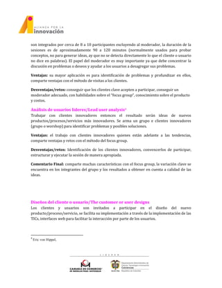 son integrados por cerca de 8 a 10 participantes excluyendo al moderador, la duración de la
sesiones es de aproximadamente 90 a 120 minutos (normalmente usados para probar
conceptos, no para generar ideas, ay que no se detecta directamente lo que el cliente o usuario
no dice en palabras). El papel del moderador es muy importante ya que debe concentrar la
discusión en problemas o deseos y ayudar a los usuarios a desagregar sus problemas.
Ventajas: su mayor aplicación es para identificación de problemas y profundizar en ellos,
comparte ventajas con el método de visitas a los clientes.
Desventajas/retos: conseguir que los clientes clave acepten a participar, conseguir un
moderador adecuado, con habilidades sobre el “focus group”, conocimiento sobre el producto
y costos.
Análisis de usuarios lideres/Lead user analysis4
Trabajar con clientes innovadores entonces el resultado serán ideas de nuevos
productos/procesos/servicios más innovadores. Se arma un grupo e clientes innovadores
(grupo o worshop) para identificar problemas y posibles soluciones.
Ventajas: el trabajo con clientes innovadores quienes están adelante a las tendencias,
comparte ventajas y retos con el método del focus group.
Desventajas/retos: Identificación de los clientes innovadores, convencerlos de participar,
estructurar y ejecutar la sesión de manera apropiada.
Comentario Final: comparte muchas características con el focus group, la variación clave se
encuentra en los integrantes del grupo y los resultados a obtener en cuenta a calidad de las
ideas.
Diseños del cliente o usuario/The customer or user designs
Los clientes y usuarios son invitados a participar en el diseño del nuevo
producto/proceso/servicio, se facilita su implementación a través de la implementación de las
TICs, interfaces web para facilitar la interacción por parte de los usuarios.
4
Eric von Hippel,
 