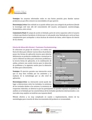 Ventajas: los usuarios informados están en una buena posición para diseñar nuevos
productos ya que ellos conocen sus necesidades y lo que quieren
Desventajas/retos: Este método no se puede utilizar para una categoría de productos (donde
la tecnología esté más allá del conocimiento del usuario, aeroespacial, nanotecnología,
farmacéutica, entre otros).
Comentario Final: El campo de acción es limitado, parte de varios supuestos sobre el usuario
o cliente que diseña el producto, la técnica por si sola puede estar limitada pero sería un buen
complemento para acompañar a otras técnicas de minería de datos, sobre tópicos de interés
de los clientes.
Lluvia de ideas del cliente/. Customer brainstorming
Se selecciona un grupo de usuarios y se realiza una
lluvia de ideas para obtener nuevas ideas de producto,
posee dos formas de aplicación inverso para detectar
deficiencias en productos establecidos o normal por la
cual se obtienen las ideas para solucionar problemas y
la tercera forma de aplicación, es la combinación de
ambas, primero una sesión inversa para la detección
de problemas y la siguiente sesión para la obtención
de ideas para solucionarlos.
Ventajas: El ejercicio permite una interacción social
que es muy bien recibida por los asistentes y la
madurez de la metodología por su alto nivel de
aplicación.
Desventajas/retos: La interacción social puede dar
lugar a distracciones entre los invitados, la asistencia
de los invitados ideales a las sesiones, la existencia de
respuestas inducidas, no detecta lo que los participantes no pueden expresar en palabras, El
análisis se ve limitado por las características de los invitados (productos internacionales o con
mercados muy amplios no tendrían una repuesta ideal)
Método efectivo y no muy complicado en cuanto a implementación, dentro de las
metodologías para creación de ideas incrementales del producto es recomendado.
 