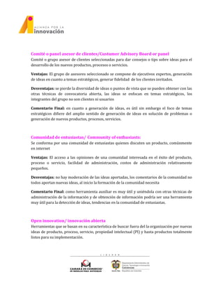 Comité o panel asesor de clientes/Custumer Advisory Board or panel
Comité o grupo asesor de clientes seleccionadas para dar consejos o tips sobre ideas para el
desarrollo de los nuevos productos, procesos o servicios.
Ventajas: El grupo de asesores seleccionado se compone de ejecutivos expertos, generación
de ideas en cuanto a temas estratégicos, generar fidelidad de los clientes invitados.
Desventajas: se pierde la diversidad de ideas o puntos de vista que se pueden obtener con las
otras técnicas de convocatoria abierta, las ideas se enfocan en temas estratégicos, los
integrantes del grupo no son clientes ni usuarios
Comentario Final: en cuanto a generación de ideas, es útil sin embargo el foco de temas
estratégicos difiere del amplio sentido de generación de ideas en solución de problemas o
generación de nuevos productos, procesos, servicios.
Comunidad de entusiastas/ Community of enthusiasts:
Se conforma por una comunidad de entusiastas quienes discuten un producto, comúnmente
en internet
Ventajas: El acceso a las opiniones de una comunidad interesada en el éxito del producto,
proceso o servicio, facilidad de administración, costos de administración relativamente
pequeños.
Desventajas: no hay moderación de las ideas aportadas, los comentarios de la comunidad no
todos aportan nuevas ideas, al inicio la formación de la comunidad necesita
Comentario Final: como herramienta auxiliar es muy útil y uniéndola con otras técnicas de
administración de la información y de obtención de información podría ser una herramienta
muy útil para la detección de ideas, tendencias en la comunidad de entusiastas.
Open innovation/ innovación abierta
Herramientas que se basan en su característica de buscar fuera del la organización por nuevas
ideas de producto, proceso, servicio, propiedad intelectual (PI) y hasta productos totalmente
listos para su implementación.
 
