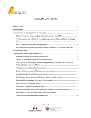 TABLA DE CONTENIDO
INTRODUCCIÓN................................................................................................................................... 5
DIAGNÓSTICOS.................................................................................................................................... 7
Herramientas para el diagnóstico de innovación ........................................................................... 7
Albacete innovation diagnostic/Diagnóstico de innovación ALBACETE ..................................... 7
Firm Innovations Test TCI/Test de innovación empresarial Instituto Catalán de Tecnología
(ICT) ............................................................................................................................................. 9
MGT – innovation profile/Perfil innovador MGT...................................................................... 10
IMP³rove innovation online assessment/Diagnóstico en-linea de innovación IMP³rove......... 11
GENERACIÓN DE IDEAS ..................................................................................................................... 14
Herramientas para la generación de ideas ................................................................................... 14
Investigación etnográfica/Ethnographic research .................................................................... 14
Equipos de visitas a los clientes /Custumer visits teams .......................................................... 15
“Focus group” de clientes para la detección de problemas/Custumer Focus Groups for
Problem Detection Robert K. Merton....................................................................................... 15
Análisis de usuarios lideres/Lead user analysis......................................................................... 16
Diseños del cliente o usuario/The customer or user designs ................................................... 16
Lluvia de ideas del cliente/. Customer brainstorming .............................................................. 17
Comité o panel asesor de clientes/Custumer Advisory Board or panel ................................... 18
Comunidad de entusiastas/ Community of enthusiasts:.......................................................... 18
Open innovation/ innovación abierta....................................................................................... 18
Proveedores y alidados/Partners and vendors......................................................................... 19
Accesar la comunidad técnica externa/Accesing the Externa Technical Community............... 19
Subscripción de ideas externas/External submission of ideas.................................................. 19
Concurso externo de ideas/External Idea Contest.................................................................... 20
 