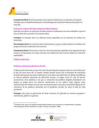 Comentario Final: Esta herramienta como todas las abiertas por si sola tiene un impacto
limitado, pero al implementarla junto a metodologías de minería de información puede ser
muy útil.
Concurso externo de ideas/External Idea Contest
Consiste en realizar un Concurso de ideas externo. La diferencia con otros métodos es que en
este se debe dar un premio a las mejores ideas.
Ventajas: Es bastante útil si se elaboran líneas específicas en el momento de realizar los
concursos.
Desventajas/retos: Es costoso realizar estos premios, ya que se debe realizar un trabajo en la
preparación y las condiciones del concurso.
Comentario Final: El concurso como las otras herramientas depende de la organización del
mismo y al interactuar con entes externos, las condiciones del concurso deben ser muy bien
explicitadas.
Talleres internos
Palabras aleatorias/Random Words
Trabaja particularmente, ya que hace que los participantes busquen ideas en otros lados, por
lo que los pone fuera de su manera modelo mental actual. Usa el principio de asociación
forzada 5para pensar de manera diferente y crear ideas muy diferentes. Se define el problema,
se buscan palabras aleatorias de diferentes formas, se eligen varias (5 10). Se buscan
asociaciones, otras palabras a las que se relacionen las palabras elegidas (trabajando con
grupos se puede hacer las diversas asociaciones en un tablero dejar espacio entre
asociaciones). Por último se usan estas asociaciones para crear ideas vinculando alguna de las
relaciones de las palabras aleatorias con el problema, escribir las ideas al lado de cada
asociación.
Ventajas: alto nivel en generación de ideas creativas, Es aplicable en sesiones grupales e
individuales, público en general.
5
Uniendo cosas que no se habían juntado anteriormente o por lo menos no recientemente, concepto
mencionado por Arthur Koestler en su libro “The Act of Creation” 1990
 