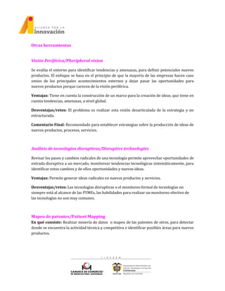 Otras herramientas
Visión Periférica/Pheripheral vision
Se evalúa el entorno para identificar tendencias y amenazas, para definir potenciales nuevos
productos. El enfoque se basa en el principio de que la mayoría de las empresas hacen caso
omiso de los principales acontecimientos externos y dejar pasar las oportunidades para
nuevos productos porque carecen de la visión periférica.
Ventajas: Tiene en cuenta la construcción de un marco para la creación de ideas, que tiene en
cuenta tendencias, amenazas, a nivel global.
Desventajas/retos: El problema es realizar esta visión desarticulada de la estrategia y no
estructurada.
Comentario Final: Recomendado para establecer estrategias sobre la producción de ideas de
nuevos productos, procesos, servicios.
Análisis de tecnologías disruptivas/Disruptive technologies
Revisar los pasos y cambios radicales de una tecnología permite aprovechar oportunidades de
entrada disruptiva a un mercado, monitorear tendencias tecnológicas sistemáticamente, para
identificar estos cambios y de ellos oportunidades y nuevas ideas.
Ventajas: Permite generar ideas radicales en nuevos productos y servicios.
Desventajas/retos: Las tecnologías disruptivas o el monitoreo formal de tecnologías no
siempre está al alcance de las PYMEs, las habilidades para realizar un monitoreo efectivo de
las tecnologías no son muy comunes.
Mapeo de patentes/Pattent Mapping
En qué consiste: Realizar minería de datos o mapeo de las patentes de otros, para detectar
donde se encuentra la actividad técnica y competitiva e identificar posibles áreas para nuevos
productos.
 