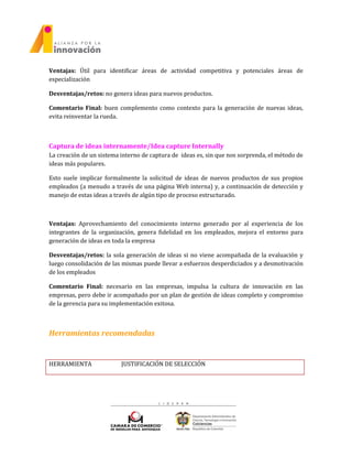 Ventajas: Útil para identificar áreas de actividad competitiva y potenciales áreas de
especialización
Desventajas/retos: no genera ideas para nuevos productos.
Comentario Final: buen complemento como contexto para la generación de nuevas ideas,
evita reinventar la rueda.
Captura de ideas internamente/Idea capture Internally
La creación de un sistema interno de captura de ideas es, sin que nos sorprenda, el método de
ideas más populares.
Esto suele implicar formalmente la solicitud de ideas de nuevos productos de sus propios
empleados (a menudo a través de una página Web interna) y, a continuación de detección y
manejo de estas ideas a través de algún tipo de proceso estructurado.
Ventajas: Aprovechamiento del conocimiento interno generado por al experiencia de los
integrantes de la organización, genera fidelidad en los empleados, mejora el entorno para
generación de ideas en toda la empresa
Desventajas/retos: la sola generación de ideas si no viene acompañada de la evaluación y
luego consolidación de las mismas puede llevar a esfuerzos desperdiciados y a desmotivación
de los empleados
Comentario Final: necesario en las empresas, impulsa la cultura de innovación en las
empresas, pero debe ir acompañado por un plan de gestión de ideas completo y compromiso
de la gerencia para su implementación exitosa.
Herramientas recomendadas
HERRAMIENTA JUSTIFICACIÓN DE SELECCIÓN
 