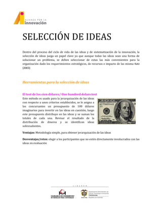 SELECCIÓN DE IDEAS
Dentro del proceso del ciclo de vida de las ideas y de sistematización de la innovación, la
selección de ideas juega un papel clave ya que aunque todas las ideas sean una forma de
solucionar un problema, se deben seleccionar de estas las más convenientes para la
organización dado los requerimientos estratégicos, de recursos e impacto de las misma Katz
(2003)
Herramientas para la selección de ideas
El test de los cien dólares/ One hundred dolars test
Este método es usado para la jerarquización de las ideas
con respecto a unos criterios establecidos, se le asigna a
los concursantes un presupuesto de 100 dólares
imaginarios para invertir en las ideas en cuestión, luego
este presupuesto distribuye en las ideas y se suman los
totales de cada una. Revisar el resultado de la
distribución de dineros y se identifican ideas
sobresalientes.
Ventajas: Metodología simple, para obtener jerarquización de las ideas
Desventajas/retos: elegir a los participantes que no estén directamente involucrados con las
ideas en evaluación
 