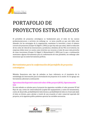 PORTAFOLIO DE
PROYECTOS ESTRATÉGICOS
El portafolio de proyectos estratégicos es fundamental para el éxito de los nuevos
productos/procesos o servicios sin embargo no es tarea sencilla ya que este debe estar
alineado con las estrategias de la organización, maximizar la inversión y tener el número
correcto de proyectos (Cooper R, Edgett S, 2001) ya que hoy más que antes, dado la reducción
de los ciclos de vida de las innovaciones y productos y dinámica de las TICs en el entorno, las
empresas deben tener en cuenta como invierten sus recursos y tratar de sacar más provecho
de estas inversiones (Cooper R, Edgett S, Kleinschimdt E, 2001) por lo que a continuación
mostramos algunas herramientas para la conformación de este portafolio, sin embargo cabe
mencionar que no existe herramienta perfecta.
Herramientas para la conformación del portafolio de proyectos
estratégicos
Métodos financieros este tipo de métodos se hace referencia en el inventario de la
metodología de intervención para la formulación de proyectos en la sesión 10. Se agrega una
herramienta adicional a continuación
Aproximación Expected comercial value of the proyect (ECV) /Aproximación
VCE
En este método se calculan para el proyecto las siguientes variables el valor presente VP del
flujo de caja, costos de comercialización (capital del equipamiento y costos de lanzamiento),
costos de desarrollo, probabilidad de éxito técnico y probabilidad de éxito en el mercado dado
el éxito en técnico, para calcular a través de una ecuación el valor comercial esperado del
proyecto, en la siguiente gráfica podemos apreciar las variables necesarias.
 