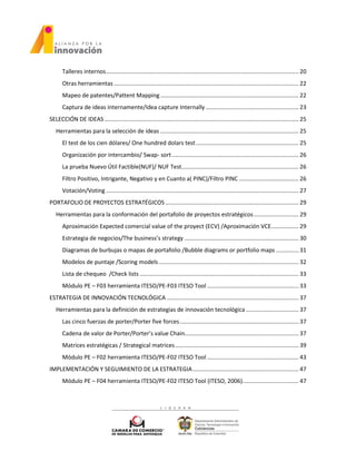 Talleres internos........................................................................................................................ 20
Otras herramientas ................................................................................................................... 22
Mapeo de patentes/Pattent Mapping ...................................................................................... 22
Captura de ideas internamente/Idea capture Internally.......................................................... 23
SELECCIÓN DE IDEAS......................................................................................................................... 25
Herramientas para la selección de ideas ...................................................................................... 25
El test de los cien dólares/ One hundred dolars test................................................................ 25
Organización por intercambio/ Swap- sort............................................................................... 26
La prueba Nuevo Útil Factible(NUF)/ NUF Test......................................................................... 26
Filtro Positivo, Intrigante, Negativo y en Cuanto a( PINC)/Filtro PINC ..................................... 26
Votación/Voting ........................................................................................................................ 27
PORTAFOLIO DE PROYECTOS ESTRATÉGICOS ................................................................................... 29
Herramientas para la conformación del portafolio de proyectos estratégicos............................ 29
Aproximación Expected comercial value of the proyect (ECV) /Aproximación VCE................. 29
Estrategia de negocios/The business’s strategy ....................................................................... 30
Diagramas de burbujas o mapas de portafolio /Bubble diagrams or portfolio maps .............. 31
Modelos de puntaje /Scoring models ....................................................................................... 32
Lista de chequeo /Check lists ................................................................................................... 33
Módulo PE – F03 herramienta ITESO/PE-F03 ITESO Tool ......................................................... 33
ESTRATEGIA DE INNOVACIÓN TECNOLÓGICA .................................................................................. 37
Herramientas para la definición de estrategias de innovación tecnológica................................. 37
Las cinco fuerzas de porter/Porter five forces.......................................................................... 37
Cadena de valor de Porter/Porter’s value Chain....................................................................... 37
Matrices estratégicas / Strategical matrices............................................................................. 39
Módulo PE – F02 herramienta ITESO/PE-F02 ITESO Tool ......................................................... 43
IMPLEMENTACIÓN Y SEGUIMIENTO DE LA ESTRATEGIA.................................................................. 47
Módulo PE – F04 herramienta ITESO/PE-F02 ITESO Tool (ITESO, 2006)................................... 47
 