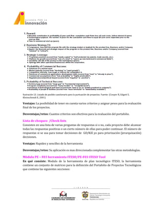 Ilustración 13. Listado de posible cuestionario para la puntuación de proyectos. Fuente: (Cooper R, Edgett S,
Kleinschimdt E, 2001)
Ventajas: La posibilidad de tener en cuenta varios criterios y asignar pesos para la evaluación
final de los proyectos.
Desventajas/retos: Cuantos criterios son efectivos para la evaluación del portafolio.
Lista de chequeo /Check lists
Consisten en una lista de varias preguntas de respuestas si o no, cada proyecto debe alcanzar
todas las respuestas positivas o un cierto número de ellas para poder continuar. El número de
respuestas si se usa para tomar decisiones de GO/Kill yo para priorización (jerarquización)
decisiones.
Ventajas: Rapidez y sencillez de la herramienta
Desventajas/retos: Su aplicación es mas direccionada complementar las otras metodologías.
Módulo PE – F03 herramienta ITESO/PE-F03 ITESO Tool
En qué consiste: Modulo de la herramienta de plan tecnológico ITESO, la herramienta
contiene un conjunto de matrices para la definición del Portafolio de Proyectos Tecnológicos
que contiene las siguientes secciones:
 