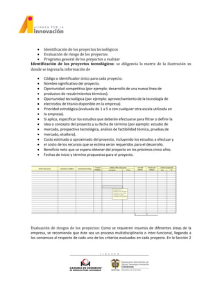  Identificación de los proyectos tecnológicos
 Evaluación de riesgo de los proyectos
 Programa general de los proyectos a realizar
Identificación de los proyectos tecnológicos: se diligencia la matriz de la ilustración xx
donde se ingresa la información de
 Código o identificador único para cada proyecto.
 Nombre significativo del proyecto.
 Oportunidad competitiva (por ejemplo: desarrollo de una nueva línea de
 productos de recubrimientos térmicos).
 Oportunidad tecnológica (por ejemplo: aprovechamiento de la tecnología de
 electrodos de titanio disponible en la empresa).
 Prioridad estratégica (evaluada de 1 a 5 o con cualquier otra escala utilizada en
 la empresa).
 Si aplica, especificar los estudios que deberán efectuarse para filtrar o definir la
 idea o concepto del proyecto y su fecha de término (por ejemplo: estudio de
 mercado, prospectiva tecnológica, análisis de factibilidad técnica, pruebas de
 mercado, etcétera).
 Costo estimado o aproximado del proyecto, incluyendo los estudios a efectuar y
 el costo de los recursos que se estima serán requeridos para el desarrollo.
 Beneficio neto que se espera obtener del proyecto en los próximos cinco años.
 Fechas de inicio y término propuestas para el proyecto.
Evaluación de riesgos de los proyectos: Como se requieren insumos de diferentes áreas de la
empresa, se recomienda que éste sea un proceso multidisciplinario o inter-funcional, llegando a
los consensos al respecto de cada uno de los criterios evaluados en cada proyecto. En la Sección 2
 
