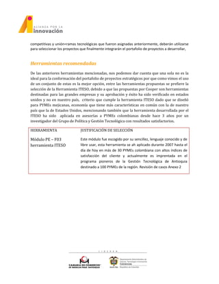 competitivas y unión=ramas tecnológicas que fueron asignadas anteriormente, deberán utilizarse
para seleccionar los proyectos que finalmente integrarán el portafolio de proyectos a desarrollar,
Herramientas recomendadas
De las anteriores herramientas mencionadas, nos podemos dar cuenta que una sola no es la
ideal para la conformación del portafolio de proyectos estratégicos por que como vimos el uso
de un conjunto de estas es la mejor opción, entre las herramientas propuestas se prefiere la
selección de la Herramienta ITESO, debido a que las propuestas por Cooper son herramientas
destinadas para las grandes empresas y su aprobación y éxito ha sido verificado en estados
unidos y no en nuestro país, criterio que cumple la herramienta ITESO dado que se diseñó
para PYMEs mejicanas, economía que tiene más características en común con la de nuestro
país que la de Estados Unidos, mencionando también que la herramienta desarrollada por el
ITESO ha sido aplicada en asesorías a PYMEs colombianas desde hace 3 años por un
investigador del Grupo de Política y Gestión Tecnológica con resultados satisfactorios.
HERRAMIENTA JUSTIFICACIÓN DE SELECCIÓN
Módulo PE – F03
herramienta ITESO
Este módulo fue escogido por su sencillez, lenguaje conocido y de
libre usar, esta herramienta se ah aplicado durante 2007 hasta el
día de hoy en más de 30 PYMEs colombiana con altos índices de
satisfacción del cliente y actualmente es imprentada en el
programa pioneros de la Gestión Tecnológica de Antioquia
destinado a 100 PYMEs de la región. Revisión de casos Anexo 2
 