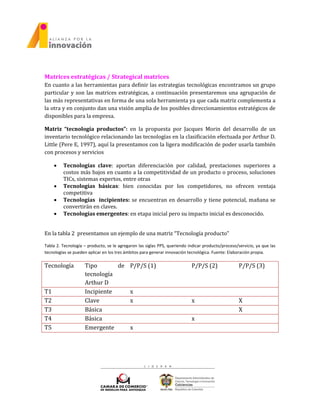 Matrices estratégicas / Strategical matrices
En cuanto a las herramientas para definir las estrategias tecnológicas encontramos un grupo
particular y son las matrices estratégicas, a continuación presentaremos una agrupación de
las más representativas en forma de una sola herramienta ya que cada matriz complementa a
la otra y en conjunto dan una visión amplia de los posibles direccionamientos estratégicos de
disponibles para la empresa.
Matriz “tecnología productos”: en la propuesta por Jacques Morin del desarrollo de un
inventario tecnológico relacionando las tecnologías en la clasificación efectuada por Arthur D.
Little (Pere E, 1997), aquí la presentamos con la ligera modificación de poder usarla también
con procesos y servicios
 Tecnologías clave: aportan diferenciación por calidad, prestaciones superiores a
costos más bajos en cuanto a la competitividad de un producto o proceso, soluciones
TICs, sistemas expertos, entre otras
 Tecnologías básicas: bien conocidas por los competidores, no ofrecen ventaja
competitiva
 Tecnologías incipientes: se encuentran en desarrollo y tiene potencial, mañana se
convertirán en claves.
 Tecnologías emergentes: en etapa inicial pero su impacto inicial es desconocido.
En la tabla 2 presentamos un ejemplo de una matriz “Tecnología producto”
Tabla 2. Tecnología – producto, se le agregaron las siglas PPS, queriendo indicar producto/proceso/servicio, ya que las
tecnologías se pueden aplicar en los tres ámbitos para generar innovación tecnológica. Fuente: Elaboración propia.
Tecnología Tipo de
tecnología
Arthur D
P/P/S (1) P/P/S (2) P/P/S (3)
T1 Incipiente x
T2 Clave x x X
T3 Básica X
T4 Básica x
T5 Emergente x
 