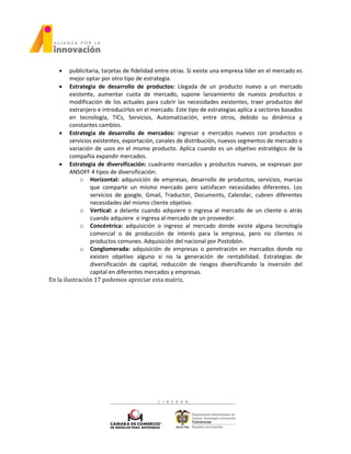  publicitaria, tarjetas de fidelidad entre otras. Si existe una empresa líder en el mercado es
mejor optar por otro tipo de estrategia.
 Estrategia de desarrollo de productos: Llegada de un producto nuevo a un mercado
existente, aumentar cuota de mercado, supone lanzamiento de nuevos productos o
modificación de los actuales para cubrir las necesidades existentes, traer productos del
extranjero e introducirlos en el mercado. Este tipo de estrategias aplica a sectores basados
en tecnología, TICs, Servicios, Automatización, entre otros, debido su dinámica y
constantes cambios.
 Estrategia de desarrollo de mercados: ingresar a mercados nuevos con productos o
servicios existentes, exportación, canales de distribución, nuevos segmentos de mercado o
variación de usos en el mismo producto. Aplica cuando es un objetivo estratégico de la
compañía expandir mercados.
 Estrategia de diversificación: cuadrante mercados y productos nuevos, se expresan por
ANSOFF 4 tipos de diversificación:
o Horizontal: adquisición de empresas, desarrollo de productos, servicios, marcas
que comparte un mismo mercado pero satisfacen necesidades diferentes. Los
servicios de google, Gmail, Traductor, Documents, Calendar, cubren diferentes
necesidades del mismo cliente objetivo.
o Vertical: a delante cuando adquiere o ingresa al mercado de un cliente o atrás
cuando adquiere o ingresa al mercado de un proveedor.
o Concéntrica: adquisición o ingreso al mercado donde existe alguna tecnología
comercial o de producción de interés para la empresa, pero no clientes ni
productos comunes. Adquisición del nacional por Postobón.
o Conglomerada: adquisición de empresas o penetración en mercados donde no
existen objetivo alguno si no la generación de rentabilidad. Estrategias de
diversificación de capital, reducción de riesgos diversificando la inversión del
capital en diferentes mercados y empresas.
En la ilustración 17 podemos apreciar esta matriz.
 