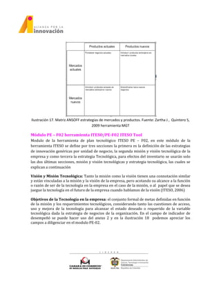 Ilustración 17. Matriz ANSOFF estrategias de mercados y productos. Fuente: Zartha J , Quintero S,
2009 herramienta MGT
Módulo PE – F02 herramienta ITESO/PE-F02 ITESO Tool
Modulo de la herramienta de plan tecnológico ITESO PE – F02, en este módulo de la
herramienta ITESO se define por tres secciones la primera es la definición de las estrategias
de innovación genéricas por unidad de negocio, la segunda misión y visión tecnológica de la
empresa y como tercera la estrategia Tecnológica, para efectos del inventario se usarán solo
las dos últimas secciones, misión y visión tecnológicas y estrategia tecnológica, las cuales se
explican a continuación
Visión y Misión Tecnológica: Tanto la misión como la visión tienen una connotación similar
y están vinculadas a la misión y la visión de la empresa, pero acotando su alcance a la función
o razón de ser de la tecnología en la empresa en el caso de la misión, o al papel que se desea
juegue la tecnología en el futuro de la empresa cuando hablamos de la visión (ITESO, 2006)
Objetivos de la Tecnología en la empresa: el conjunto formal de metas definidas en función
de la misión y los requerimientos tecnológicos, considerando tanto las cuestiones de acceso,
uso y mejora de la tecnología para alcanzar el estado deseado o requerido de la variable
tecnológica dada la estrategia de negocios de la organización. En el campo de indicador de
desempeñó se puede hacer uso del anexo 2 y en la ilustración 18 podemos apreciar los
campos a diligenciar en el modulo PE-02.
 