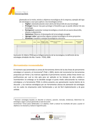 planteada en la visión, misión u objetivos tecnológicos de la empresa, ejemplo del tipo
de estrategias a usar para aplicar a las tecnologías serían:
o Vigilar: sistemáticamente estar alerta del desarrollo de una tecnología
o Proteger: buscar vías para proteger el beneficio que se puede obtener de una
tecnología
o Enriquecer: aumentar ventaja tecnológica a través de un nuevo desarrollo,
alianza o adquisición.
o Optimizar: Mejorar el desempeño de la tecnología escogida
o Agregar valor: aprovechar alguna ventaja tecnológica en otros proyectos
o Licenciar: transferir ventajas tecnológicas a terceros
Ilustración 19. Matriz ITESO para el diligenciamiento de las tecnologías y la definición de las
estrategias alrededor de ellas. Fuente : ITESO, 2006
Herramientas recomendadas
El inventario aquí presentado es consta de herramientas dentro de las dos líneas de pensamiento
estratégico el racional y el incremental6
(Tidd J, 2005), dentro del incremental las herramientas
propuestas por Porter y las matrices siguiendo el pensamiento racional, ambas líneas tienen sus
justificaciones por cual es más apta para ser aplicada en los tiempos de altos cambios e
incertidumbre sin embargo se ha decidido escoger el punto medio seleccionando las matrices
estratégicas y la herramienta ITESO, la última presenta una aproximación neutral dentro de la
discusión y las matrices estratégicas por ser herramientas clásicas de planeación de estrategias
con las cuales los empresarios están familiarizados y son de fácil implementación y de gran
utilidad.
6
Racional: estrategias basadas en describir el entorno, posición, mercado, tendencias; Determinar las
estrategia a seguir y actuar generando un plan de acción.
Incremental: Tomar pasos deliberados a un objetivo, medir y evaluar los resultados del paso y ajustar el
objetivo si es necesario y realizar el siguiente paso.
 