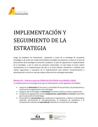 IMPLEMENTACIÓN Y
SEGUIMIENTO DE LA
ESTRATEGIA
Luego de establecer los lineamientos planeación a través de la estrategia de innovación
tecnológica y de acción por medio del portafolio estratégico de proyectos, se pasa en la línea de
pensamiento de la estrategia incremental a establecer un plan de seguimiento e implementación
de la estrategia y por lo tanto los proyectos relacionados, en esta etapa se busca reducir
incertidumbre en la implementación del plan y se busca plantear indicadores o métodos para
realizar seguimiento y evaluación de la implementación para obtener retroalimentación y
aprendizaje de la misma en caso que aplique reforma de las estrategias planteadas.
Módulo PE – F04 herramienta ITESO/PE-F02 ITESO Tool (ITESO, 2006)
La implantación de la estrategia tiene que ver básicamente con las siguientes actividades:
 Asegurar la alineación de las tareas y actividades de las personas, los presupuestos y
recursos de la organización con la estrategia.
 Asegurar que la estrategia se comunique de manera efectiva a toda la organización.
 Fortalecer la organización con las competencias, capacidades y recursos requeridos
para la ejecución de la estrategia.
 Desarrollar los mecanismos que conduzcan la organización a obtener el desempeño
esperado, favoreciendo la retroalimentación, la resolución de problemas y la
incorporación continua del aprendizaje obtenido en el ajuste de la estrategia.
 
