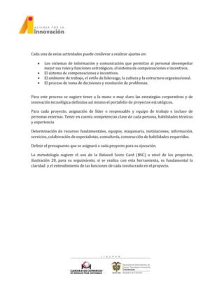 Cada una de estas actividades puede conllevar a realizar ajustes en:
 Los sistemas de información y comunicación que permitan al personal desempeñar
mejor sus roles y funciones estratégicos, el sistema de compensaciones e incentivos.
 El sistema de compensaciones e incentivos.
 El ambiente de trabajo, el estilo de liderazgo, la cultura y la estructura organizacional.
 El proceso de toma de decisiones y resolución de problemas.
Para este proceso se sugiere tener a la mano o muy claro las estrategias corporativas y de
innovación tecnológica definidas así mismo el portafolio de proyectos estratégicos.
Para cada proyecto, asignación de líder o responsable y equipo de trabajo e incluso de
personas externas. Tener en cuenta competencias clave de cada persona, habilidades técnicas
y experiencia
Determinación de recursos fundamentales, equipos, maquinaria, instalaciones, información,
servicios, colaboración de especialistas, consultoría, construcción de habilidades requeridas.
Definir el presupuesto que se asignará a cada proyecto para su ejecución.
La metodología sugiere el uso de la Balaced Score Card (BSC) a nivel de los proyectos,
ilustración 20, para su seguimiento, si se realiza con esta herramienta, es fundamental la
claridad y el entendimiento de las funciones de cada involucrado en el proyecto.
 