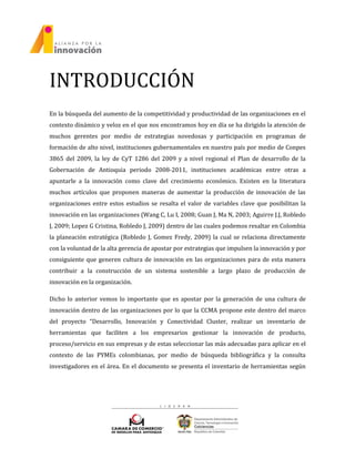 INTRODUCCIÓN
En la búsqueda del aumento de la competitividad y productividad de las organizaciones en el
contexto dinámico y veloz en el que nos encontramos hoy en día se ha dirigido la atención de
muchos gerentes por medio de estrategias novedosas y participación en programas de
formación de alto nivel, instituciones gubernamentales en nuestro país por medio de Conpes
3865 del 2009, la ley de CyT 1286 del 2009 y a nivel regional el Plan de desarrollo de la
Gobernación de Antioquia periodo 2008-2011, instituciones académicas entre otras a
apuntarle a la innovación como clave del crecimiento económico. Existen en la literatura
muchos artículos que proponen maneras de aumentar la producción de innovación de las
organizaciones entre estos estudios se resalta el valor de variables clave que posibilitan la
innovación en las organizaciones (Wang C, Lu I, 2008; Guan J, Ma N, 2003; Aguirre J.J, Robledo
J, 2009; Lopez G Cristina, Robledo J, 2009) dentro de las cuales podemos resaltar en Colombia
la planeación estratégica (Robledo J, Gomez Fredy, 2009) la cual se relaciona directamente
con la voluntad de la alta gerencia de apostar por estrategias que impulsen la innovación y por
consiguiente que generen cultura de innovación en las organizaciones para de esta manera
contribuir a la construcción de un sistema sostenible a largo plazo de producción de
innovación en la organización.
Dicho lo anterior vemos lo importante que es apostar por la generación de una cultura de
innovación dentro de las organizaciones por lo que la CCMA propone este dentro del marco
del proyecto “Desarrollo, Innovación y Conectividad Cluster, realizar un inventarío de
herramientas que faciliten a los empresarios gestionar la innovación de producto,
proceso/servicio en sus empresas y de estas seleccionar las más adecuadas para aplicar en el
contexto de las PYMEs colombianas, por medio de búsqueda bibliográfica y la consulta
investigadores en el área. En el documento se presenta el inventario de herramientas según
 