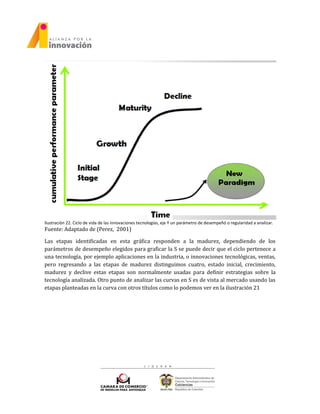 Ilustración 22. Ciclo de vida de las innovaciones tecnologías, eje Y un parámetro de desempeñó o regularidad a analizar.
Fuente: Adaptado de (Perez, 2001)
Las etapas identificadas en esta gráfica responden a la madurez, dependiendo de los
parámetros de desempeño elegidos para graficar la S se puede decir que el ciclo pertenece a
una tecnología, por ejemplo aplicaciones en la industria, o innovaciones tecnológicas, ventas,
pero regresando a las etapas de madurez distinguimos cuatro, estado inicial, crecimiento,
madurez y declive estas etapas son normalmente usadas para definir estrategias sobre la
tecnología analizada. Otro punto de analizar las curvas en S es de vista al mercado usando las
etapas planteadas en la curva con otros títulos como lo podemos ver en la ilustración 21
 
