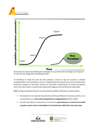 Ilustración 23. Ilustración definiendo la clientela de una innovación tecnológica a lo largo de
su ciclo de vida. Adaptado de Schilling M, 2003
Al identificar la etapa del ciclo de vida podemos conocer el tipo de usuarios o clientes
comprometidos con el producto, servicio o implementación del proceso lo que permite tomar
decisiones respecto al mercado, técnicas de mercadeo, implantación de nuevos productos,
entre otras decisiones, a continuación explicamos algunas características de cada etapa:
Fase 1. Etapa de difusión inicial o de conocimientos públicos (Producto recién nacido):
 El producto en su etapa de lanzamiento presenta problemas de puesta a punto y a su
vez participa en un mercado monopolístico u oligopolístico (Pérez, 2001).
 Cuando el producto se encuentra en esta fase es apreciado por su nivel de novedad
y puede causar en los consumidores el entusiasmo suficiente como para que
 
