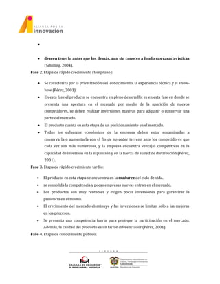 
 deseen tenerlo antes que los demás, aun sin conocer a fondo sus características
(Schilling, 2004).
Fase 2. Etapa de rápido crecimiento (temprano):
 Se caracteriza por la privatización del conocimiento, la experiencia técnica y el know-
how (Pérez, 2001).
 En esta fase el producto se encuentra en pleno desarrollo: es en esta fase en donde se
presenta una apertura en el mercado por medio de la aparición de nuevos
competidores, se deben realizar inversiones masivas para adquirir o conservar una
parte del mercado.
 El producto cuenta en esta etapa de un posicionamiento en el mercado.
 Todos los esfuerzos económicos de la empresa deben estar encaminadas a
conservarla o aumentarla con el fin de no ceder terreno ante los competidores que
cada vez son más numerosos, y la empresa encuentra ventajas competitivas en la
capacidad de inversión en la expansión y en la fuerza de su red de distribución (Pérez,
2001).
Fase 3. Etapa de rápido crecimiento tardío:
 El producto en esta etapa se encuentra en la madurez del ciclo de vida.
 se consolida la competencia y pocas empresas nuevas entran en el mercado.
 Los productos son muy rentables y exigen pocas inversiones para garantizar la
presencia en el mismo.
 El crecimiento del mercado disminuye y las inversiones se limitan solo a las mejoras
en los procesos.
 Se presenta una competencia fuerte para proteger la participación en el mercado.
Además, la calidad del producto es un factor diferenciador (Pérez, 2001).
Fase 4. Etapa de conocimiento público:
 