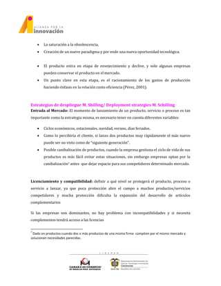  La saturación a la obsolescencia,
 Creación de un nuevo paradigma y por ende una nueva oportunidad tecnológica.
 El producto entra en etapa de envejecimiento y declive, y solo algunas empresas
pueden conservar el producto en el mercado.
 Un punto clave en esta etapa, es el racionamiento de los gastos de producción
haciendo énfasis en la relación costo eficiencia (Pérez, 2001).
Estrategias de despliegue M. Shilling/ Deployment strategies M. Schilling
Entrada al Mercado: El momento de lanzamiento de un producto, servicio o proceso es tan
importante como la estrategia misma, es necesario tener en cuenta diferentes variables:
 Ciclos económicos, estacionales, navidad, verano, días feriados.
 Como lo percibiría el cliente, si lanzo dos productos muy rápidamente el más nuevo
puede ser no visto como de “siguiente generación”.
 Posible canibalización de productos, cuando la empresa gestiona el ciclo de vida de sus
productos es más fácil evitar estas situaciones, sin embargo empresas optan por la
canibalización7 antes que dejar espacio para sus competidores determinado mercado.
Licenciamiento y compatibilidad: definir a qué nivel se protegerá el producto, proceso o
servicio a lanzar, ya que poca protección abre el campo a muchos productos/servicios
competidores y mucha protección dificulta la expansión del desarrollo de artículos
complementarios
Si las empresas son dominantes, no hay problema con incompatibilidades y si necesita
complementos tendrá acceso a las licencias
7
Dado en productos cuando dos o más productos de una misma firma compiten por el mismo mercado y
solucionan necesidades parecidas.
 