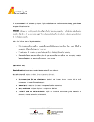 Si al empresa está en desventaja según capacidad instalada, compatibilidad leve y agresivo en
asignación de licencias.
PRECIO: influye en posicionamiento del producto, tasa de adopción y e flujo de caja. Cuales
son los objetivos de la empresa, supervivencia, maximizar los beneficios actuales y maximizar
la cuota de mercado.
Para fijación de precio se pueden usar:
 Estrategias del mercadeo: buscando rentabilidad, precios altos, hace más difícil la
adopción del producto por el entorno
 Penetración de precios, precios bajos, acelera al adopción del producto.
 Manipular la percepción del precio: ofrecer un producto y cobrar por servicios, regalar
la consola y cobrar por complementos, entre otros.
DISTRIBUCIÓN
Venta directa, control, más ganancias, pero puede ser costoso.
Intermediarios: menos control, over head en los precios.
 Representante de los fabricantes: agentes de ventas, usado cuando no se está
interesado en tener fuerza de venta.
 Mayoristas: compran del fabricante y venden los minoristas
 Distribuidores: venden al público en general, locales.
 Alianzas con los distribuidores: tipos de alianzas realizadas para acelerar la
introducción del producto al mercado.
 