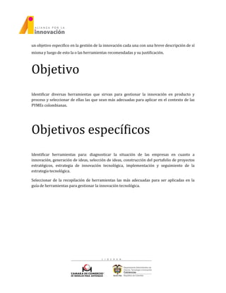 un objetivo especifico en la gestión de la innovación cada una con una breve descripción de sí
misma y luego de esto la o las herramientas recomendadas y su justificación.
Objetivo
Identificar diversas herramientas que sirvan para gestionar la innovación en producto y
proceso y seleccionar de ellas las que sean más adecuadas para aplicar en el contexto de las
PYMEs colombianas.
Objetivos específicos
Identificar herramientas para: diagnosticar la situación de las empresas en cuanto a
innovación, generación de ideas, selección de ideas, construcción del portafolio de proyectos
estratégicos, estrategia de innovación tecnológica, implementación y seguimiento de la
estrategia tecnológica.
Seleccionar de la recopilación de herramientas las más adecuadas para ser aplicadas en la
guía de herramientas para gestionar la innovación tecnológica.
 