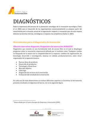 DIAGNÓSTICOS
Dado la importancia del proceso de la planeación estratégica de la innovación tecnológica (Tidd j
et al, 2005) para el desarrollo de las organizaciones convencionalmente se propone partir del
conocimiento de la situación actual de la organización respecto a innovación para de esta manera
detectar las brechas internas, estratégicas o respecto a la competencia (Sarkar S, 2007).
Herramientas para el diagnóstico de innovación
Albacete innovation diagnostic/Diagnóstico de innovación ALBACETE1
Diagnóstico que consiste en una herramienta web, de acceso libre en el cual se despliegan
preguntas sobre la innovación empresarial definida por el instituto como “Cualquier cambio
en búsqueda de la mejora de la competitividad de la empresa: cambios de organización, de
tecnología, desarrollo e investigación, mejoras en calidad, producto/servicio, entre otras”
organizadas de la siguiente manera:
 Nuevas ideas de producto
 Desarrollo de productos
 Tecnologíá y Know-how
 Mercado objetivo
 Liderazgo
 Asignación de recursos de la innovación
 Evaluación del resultado de la innovación
En cada una de estas dimensiones se evaluan diferentes aspectos y al terminar la herramienta
presenta resultados en digramas de barras, ver en la siguiente figura
1
Desarrollado por el Centro Europeo de Empresas e Innovación (CEEI)
 