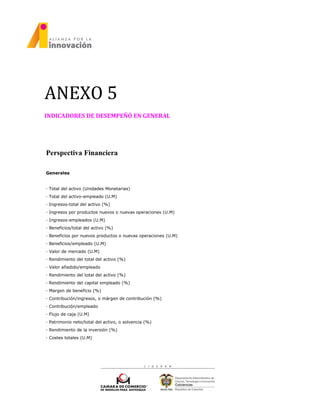 ANEXO 5
INDICADORES DE DESEMPEÑÓ EN GENERAL
Perspectiva Financiera
Generales
· Total del activo (Unidades Monetarias)
· Total del activo-empleado (U.M)
· Ingresos-total del activo (%)
· Ingresos por productos nuevos o nuevas operaciones (U.M)
· Ingresos-empleados (U.M)
· Beneficios/total del activo (%)
· Beneficios por nuevos productos o nuevas operaciones (U.M)
· Beneficios/empleado (U.M)
· Valor de mercado (U.M)
· Rendimiento del total del activo (%)
· Valor añadido/empleado
· Rendimiento del total del activo (%)
· Rendimiento del capital empleado (%)
· Margen de beneficio (%)
· Contribución/ingresos, o márgen de contribución (%)
· Contribución/empleado
· Flujo de caja (U.M)
· Patrimonio neto/total del activo, o solvencia (%)
· Rendimiento de la inversión (%)
· Costes totales (U.M)
 