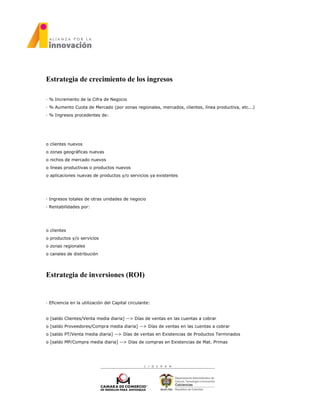 Estrategia de crecimiento de los ingresos
· % Incremento de la Cifra de Negocio
· % Aumento Cuota de Mercado (por zonas regionales, mercados, clientes, línea productiva, etc...)
· % Ingresos procedentes de:
o clientes nuevos
o zonas geográficas nuevas
o nichos de mercado nuevos
o líneas productivas o productos nuevos
o aplicaciones nuevas de productos y/o servicios ya existentes
· Ingresos totales de otras unidades de negocio
· Rentabilidades por:
o clientes
o productos y/o servicios
o zonas regionales
o canales de distribución
Estrategia de inversiones (ROI)
· Eficiencia en la utilización del Capital circulante:
o [saldo Clientes/Venta media diaria] --> Días de ventas en las cuentas a cobrar
o [saldo Proveedores/Compra media diaria] --> Días de ventas en las cuentas a cobrar
o [saldo PT/Venta media diaria] --> Días de ventas en Existencias de Productos Terminados
o [saldo MP/Compra media diaria] --> Días de compras en Existencias de Mat. Primas
 