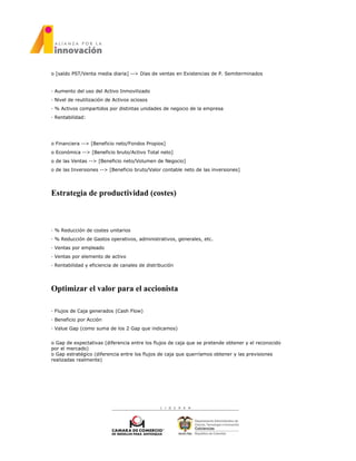 o [saldo PST/Venta media diaria] --> Días de ventas en Existencias de P. Semiterminados
· Aumento del uso del Activo Inmovilizado
· Nivel de reutilización de Activos ociosos
· % Activos compartidos por distintas unidades de negocio de la empresa
· Rentabilidad:
o Financiera --> [Beneficio neto/Fondos Propios]
o Económica --> [Beneficio bruto/Activo Total neto]
o de las Ventas --> [Beneficio neto/Volumen de Negocio]
o de las Inversiones --> [Beneficio bruto/Valor contable neto de las inversiones]
Estrategia de productividad (costes)
· % Reducción de costes unitarios
· % Reducción de Gastos operativos, administrativos, generales, etc.
· Ventas por empleado
· Ventas por elemento de activo
· Rentabilidad y eficiencia de canales de distribución
Optimizar el valor para el accionista
· Flujos de Caja generados (Cash Flow)
· Beneficio por Acción
· Value Gap (como suma de los 2 Gap que indicamos)
o Gap de expectativas (diferencia entre los flujos de caja que se pretende obtener y el reconocido
por el mercado)
o Gap estratégico (diferencia entre los flujos de caja que querríamos obtener y las previsiones
realizadas realmente)
 