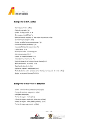 Perspectiva de Clientes
· Número de clientes (cifra)
· Cuota de mercado (%)
· Ventas anuales/cliente (U.M)
· Clientes perdidos (Cifra o %)
· Media de tiempo utilizado en relaciones con clientes (cifra)
· Clientes/empleado (cifra 0%)
· Ventas cerradas/contactos de ventas (%)
· Índice de clientes satisfechos (%)
· Índice de fidelidad de los clientes (%)
· Costo/cliente (U.M)
· Número de visitas a clientes (cifra)
· Número de quejas (cifra)
· Gastos de comercialización (U.M)
· Indice de imagen de marca (%)
· Media de duración de relación con el cliente (cifra)
· Media del tamaño del cliente (U.M)
· Clasificación del cliente (%)
· Visitas del cliente a la empresa (cifra)
· Media de tiempo entre contacto con el cliente y la respuesta de venta (cifra)
· Gastos por servicio/cliente/año (U.M)
Perspectiva de Procesos Internos
· Gastos administrativos/total de ingresos (%)
· Tiempo de proceso, pagos extra (días)
· Entrega a tiempo (%)
· Tiempo de espera medio (días)
· Tiempo de espera, desarrollo del producto (días)
· Tiempo de espera entre pedido y entrega (días)
· Tiempo de espera, proveedores (días)
 