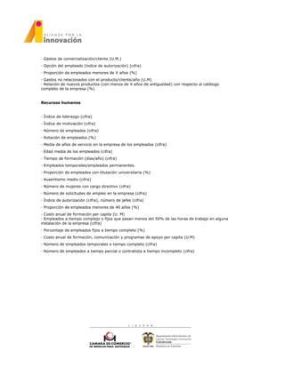 · Gastos de comercialización/cliente (U.M.)
· Opción del empleado (índice de autorización) (cifra)
· Proporción de empleados menores de X años (%)
· Gastos no relacionados con el producto/cliente/año (U.M)
· Relación de nuevos productos (con menos de X años de antiguedad) con respecto al catálogo
completo de la empresa (%)
Recursos humanos
· Índice de liderazgo (cifra)
· Índice de motivación (cifra)
· Número de empleados (cifra)
· Rotación de empleados (%)
· Media de años de servicio en la empresa de los empleados (cifra)
· Edad media de los empleados (cifra)
· Tiempo de formación (días/año) (cifra)
· Empleados temporales/empleados permanentes.
· Proporción de empleados con titulación universitaria (%)
· Ausentismo medio (cifra)
· Número de mujeres con cargo directivo (cifra)
· Número de solicitudes de empleo en la empresa (cifra)
· Índice de autorización (cifra), número de jefes (cifra)
· Proporción de empleados menores de 40 años (%)
· Costo anual de formación per capita (U. M)
· Empleados a tiempo complejo o fijos que pasan menos del 50% de las horas de trabajo en alguna
instalación de la empresa (cifra)
· Porcentaje de empleados fijos a tiempo completo (%)
· Costo anual de formación, comunicación y programas de apoyo per capita (U.M)
· Número de empleados temporales a tiempo completo (cifra)
· Número de empleados a tiempo parcial o contratista a tiempo incompleto (cifra)
 