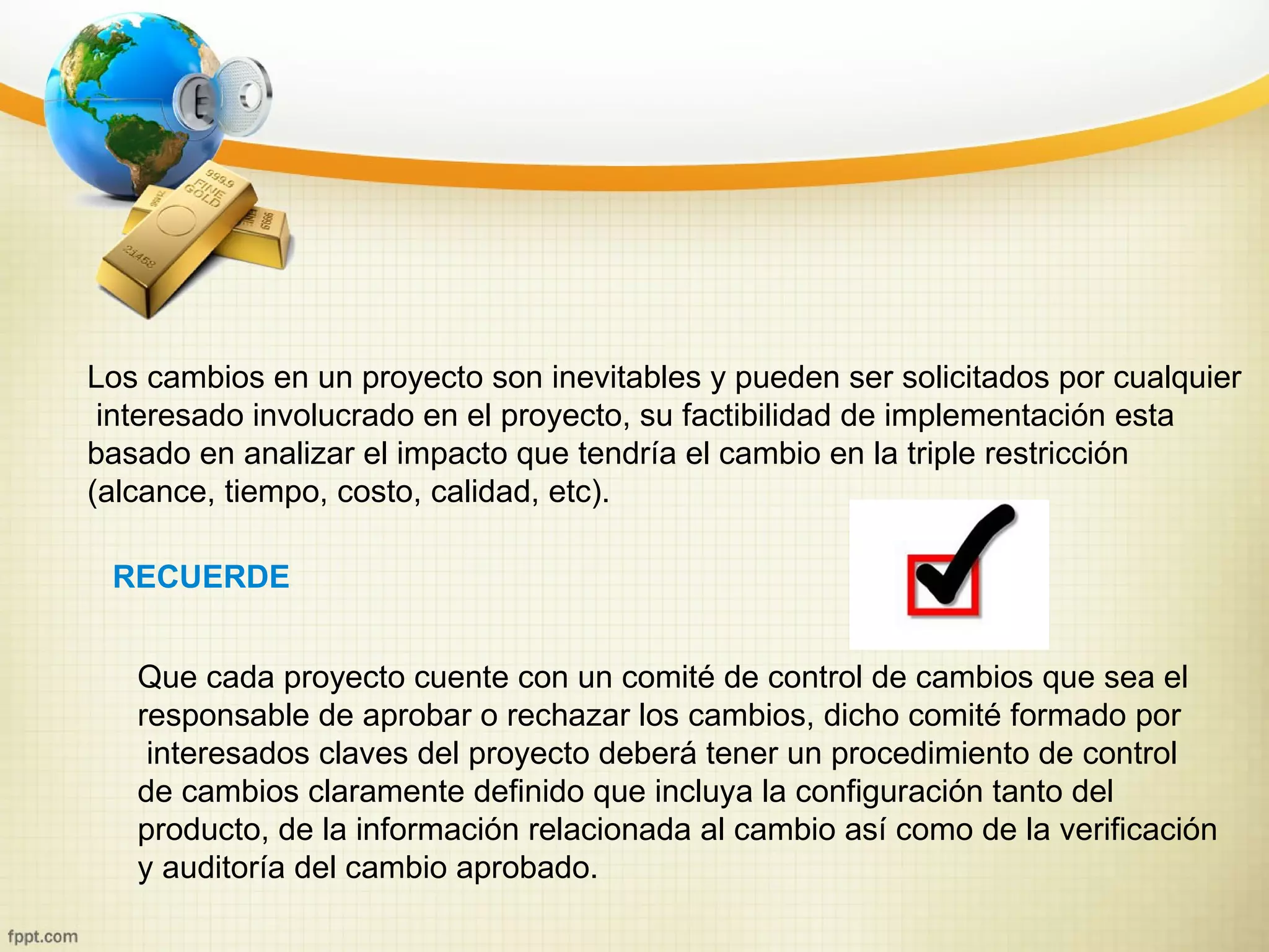 Los cambios en un proyecto son inevitables y pueden ser solicitados por cualquier
 interesado involucrado en el proyecto, su factibilidad de implementación esta
basado en analizar el impacto que tendría el cambio en la triple restricción
(alcance, tiempo, costo, calidad, etc).

 RECUERDE


   Que cada proyecto cuente con un comité de control de cambios que sea el
   responsable de aprobar o rechazar los cambios, dicho comité formado por
    interesados claves del proyecto deberá tener un procedimiento de control
   de cambios claramente definido que incluya la configuración tanto del
   producto, de la información relacionada al cambio así como de la verificación
   y auditoría del cambio aprobado.
 