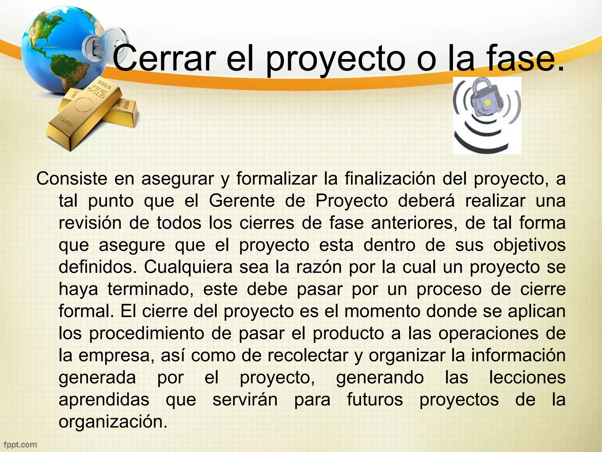 Cerrar el proyecto o la fase.


Consiste en asegurar y formalizar la finalización del proyecto, a
  tal punto que el Gerente de Proyecto deberá realizar una
  revisión de todos los cierres de fase anteriores, de tal forma
  que asegure que el proyecto esta dentro de sus objetivos
  definidos. Cualquiera sea la razón por la cual un proyecto se
  haya terminado, este debe pasar por un proceso de cierre
  formal. El cierre del proyecto es el momento donde se aplican
  los procedimiento de pasar el producto a las operaciones de
  la empresa, así como de recolectar y organizar la información
  generada por el proyecto, generando las lecciones
  aprendidas que servirán para futuros proyectos de la
  organización.
 