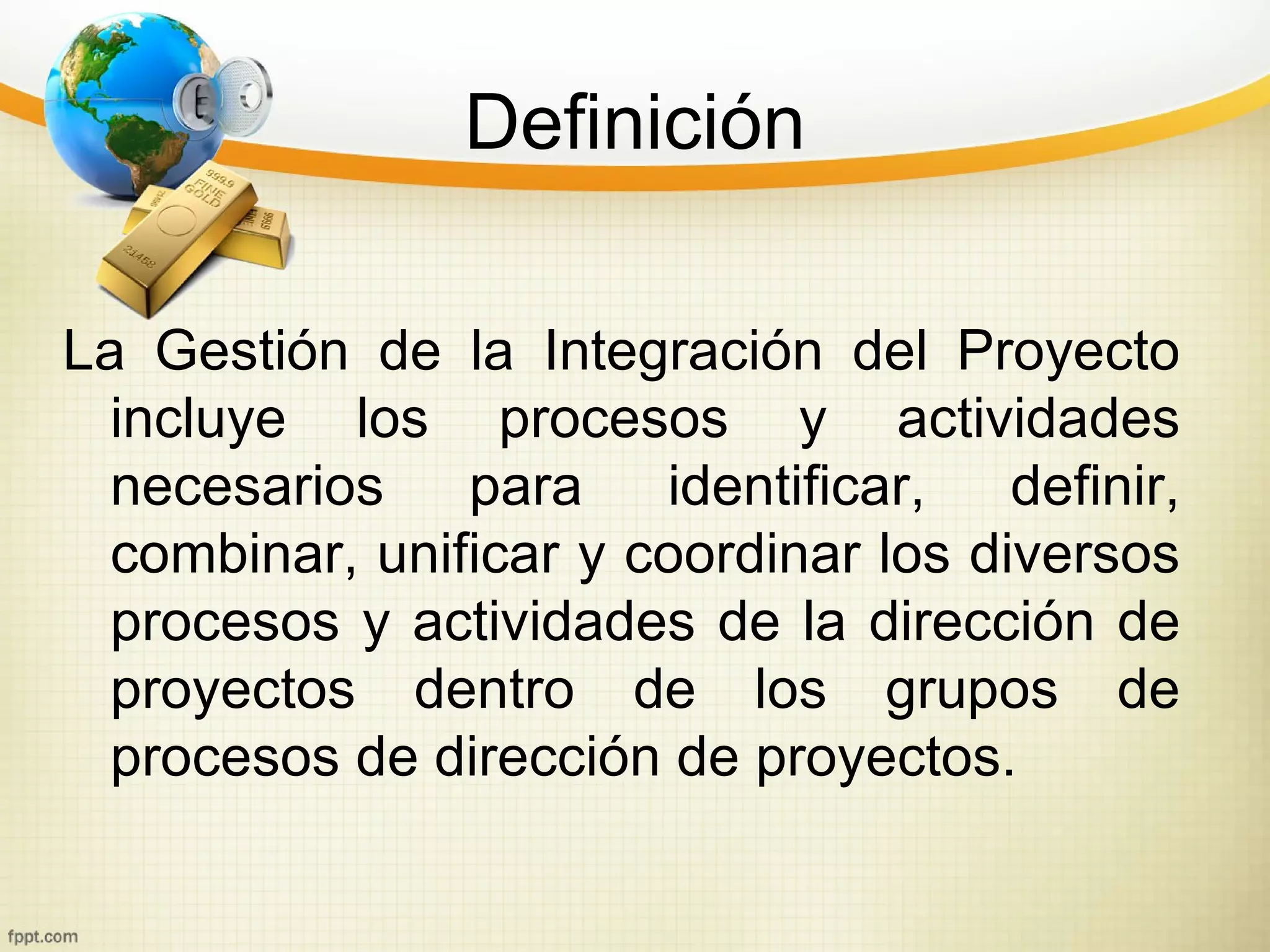 Definición

La Gestión de la Integración del Proyecto
  incluye los procesos y actividades
  necesarios    para    identificar,   definir,
  combinar, unificar y coordinar los diversos
  procesos y actividades de la dirección de
  proyectos dentro de los grupos de
  procesos de dirección de proyectos.
 