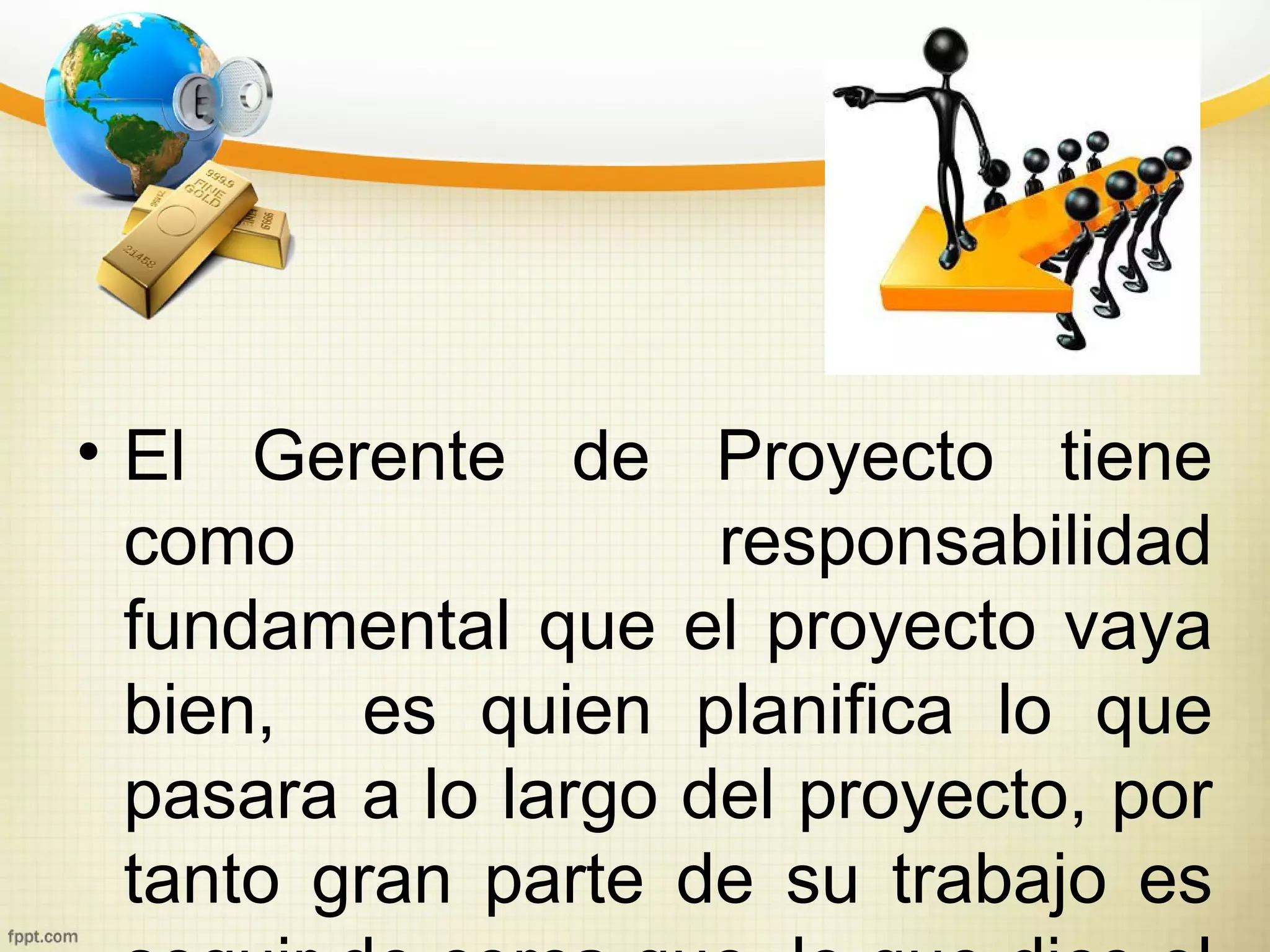 • El Gerente de Proyecto tiene
  como               responsabilidad
  fundamental que el proyecto vaya
  bien, es quien planifica lo que
  pasara a lo largo del proyecto, por
  tanto gran parte de su trabajo es
 