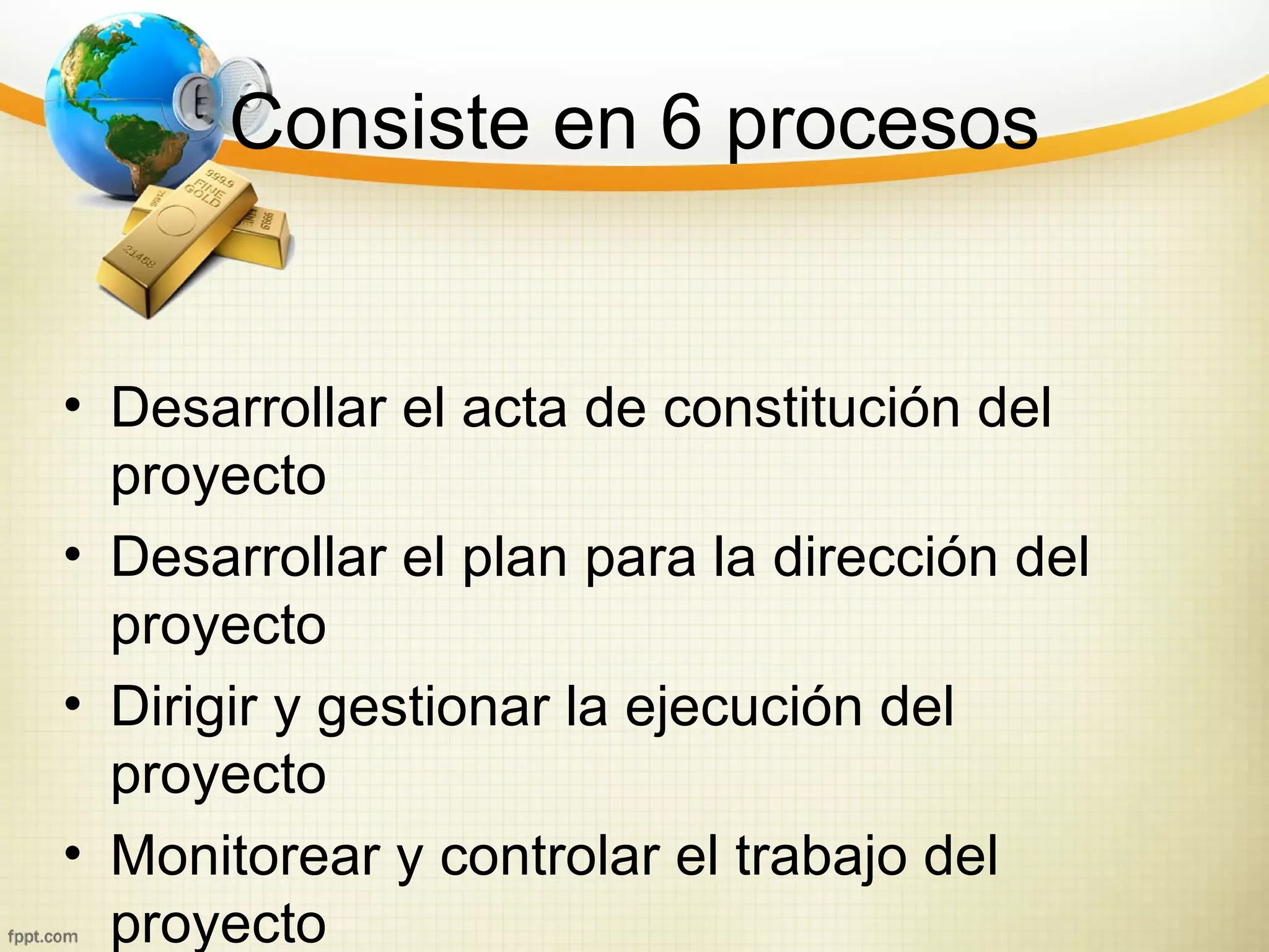 Consiste en 6 procesos


• Desarrollar el acta de constitución del
  proyecto
• Desarrollar el plan para la dirección del
  proyecto
• Dirigir y gestionar la ejecución del
  proyecto
• Monitorear y controlar el trabajo del
  proyecto
 